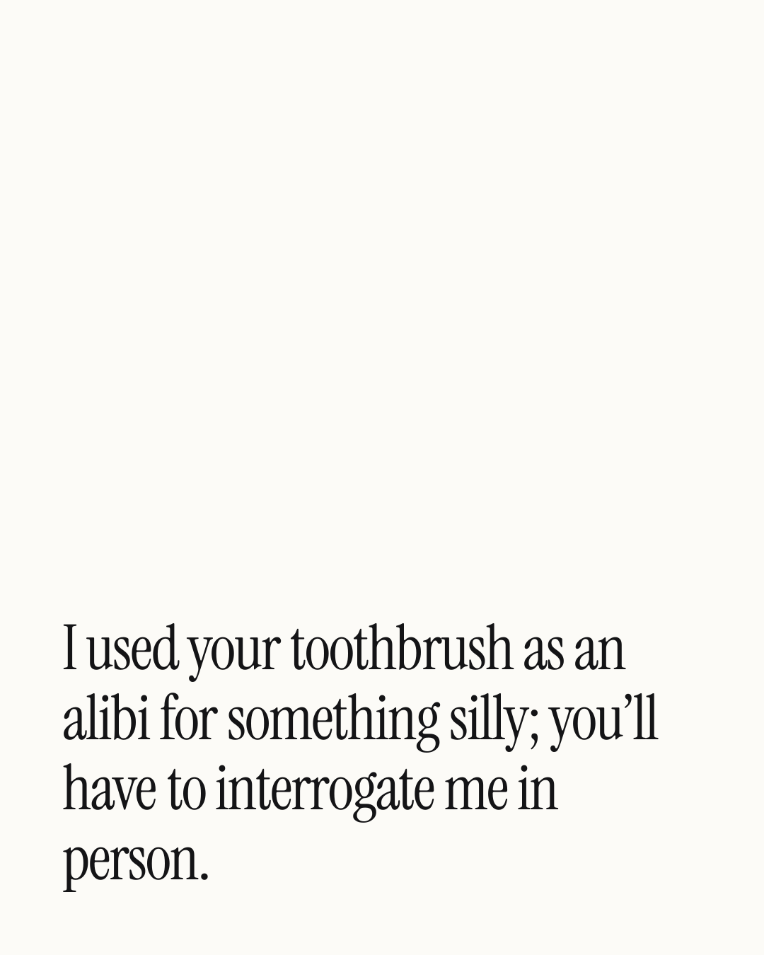 “I used your toothbrush as an alibi for something silly; you’ll have to interrogate me in …” — a love message card from 30+ Naughty Daily Messages to Copy & Send.