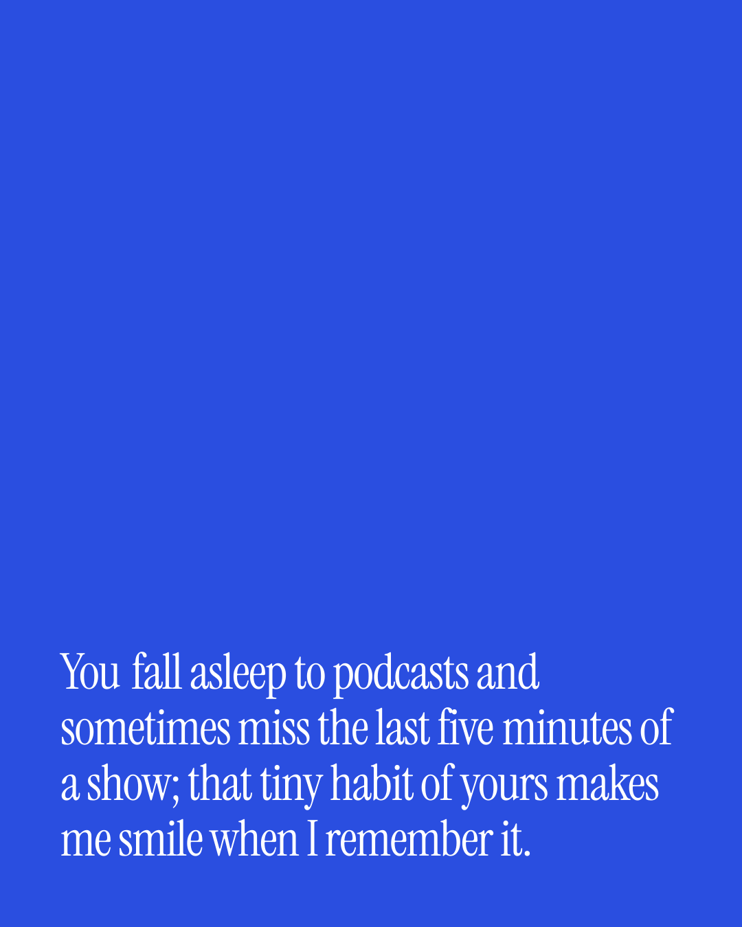 “You fall asleep to podcasts and sometimes miss the last five minutes of a show; that tiny…” — a love message card from 90+ Genuine Two Line Love Messages.
