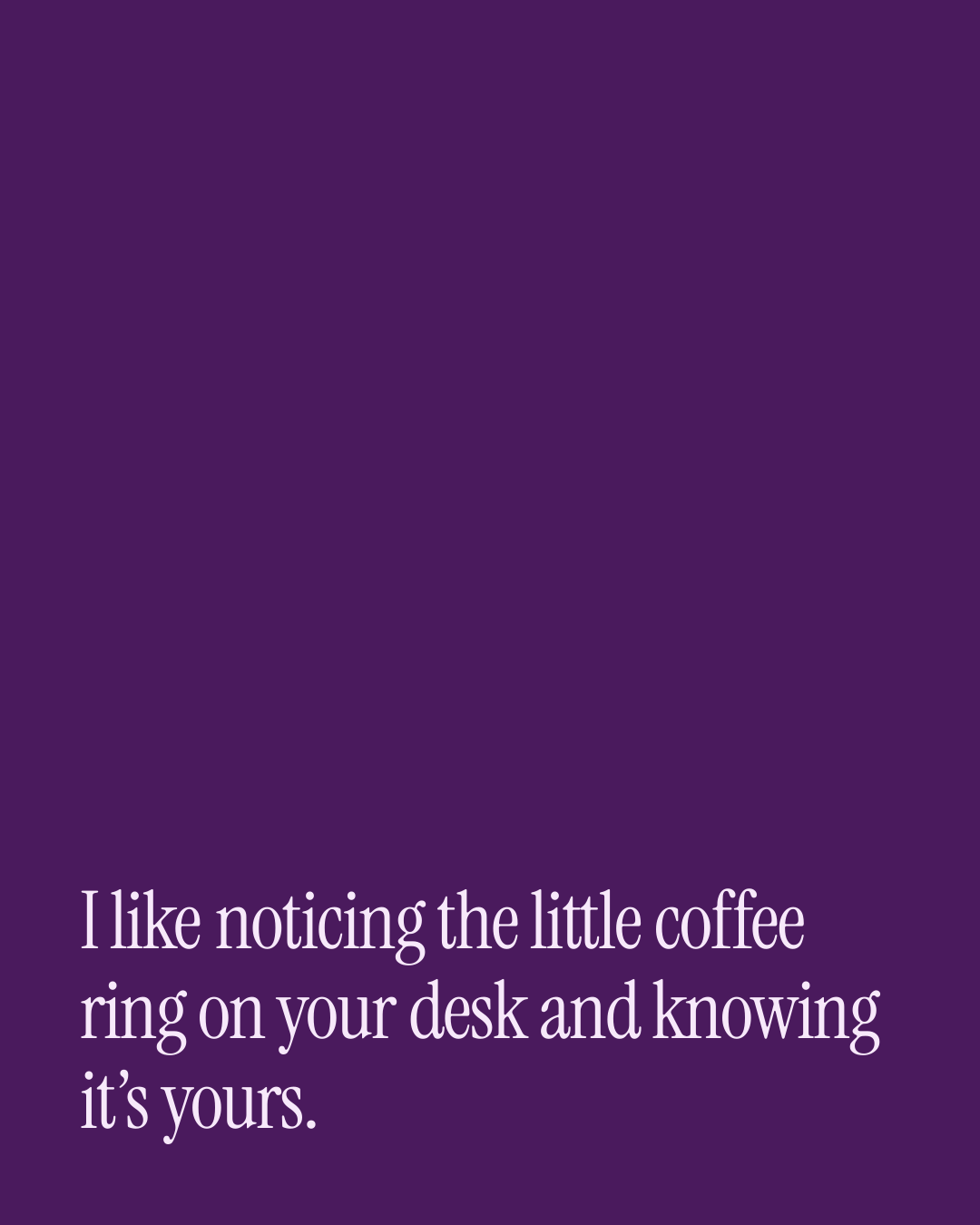 “I like noticing the little coffee ring on your desk and knowing it’s yours.” — a love message card from 50+ One Line Everyday Love Messages.