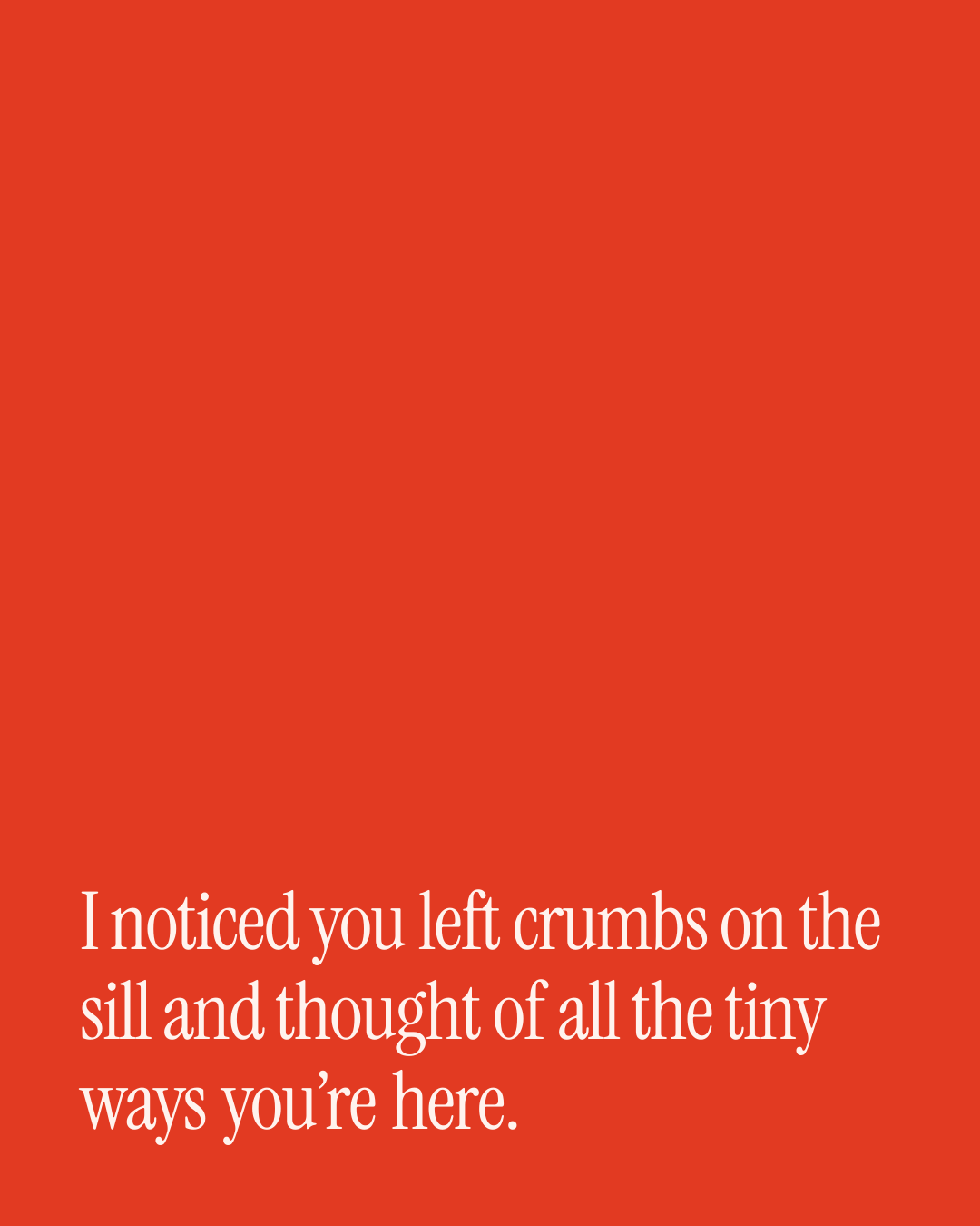 “I noticed you left crumbs on the sill and thought of all the tiny ways you’re here.” — a love message card from 30+ Sweet Love Texts to Copy & Send.