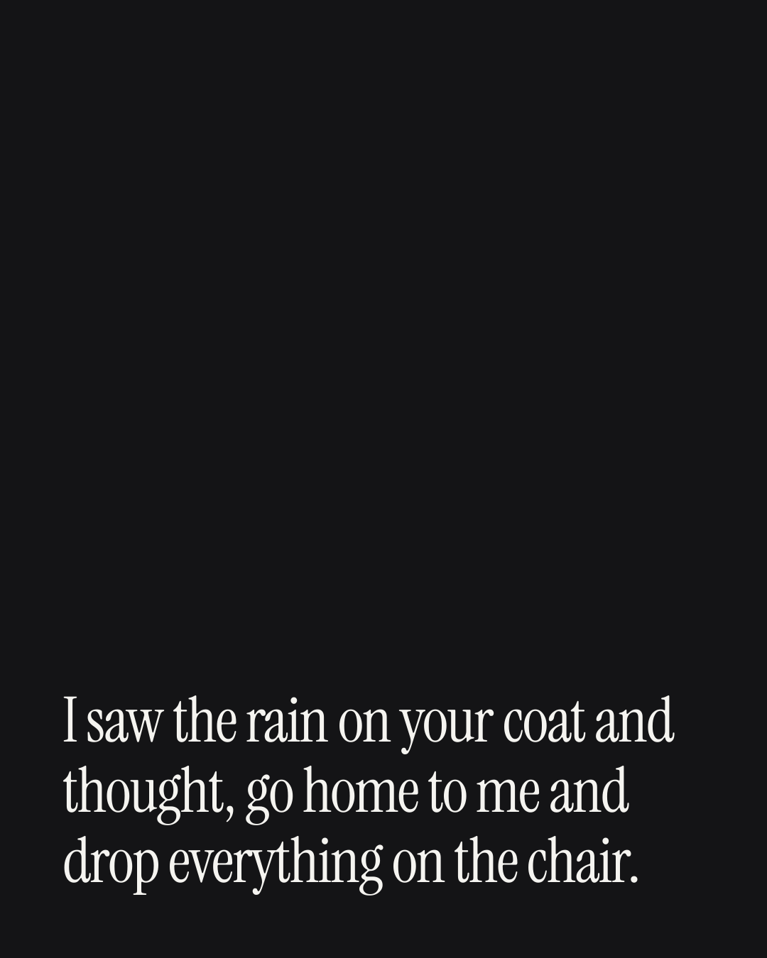 “I saw the rain on your coat and thought, go home to me and drop everything on the chair.” — a love message card from 30+ Love Messages When You're Engaged.