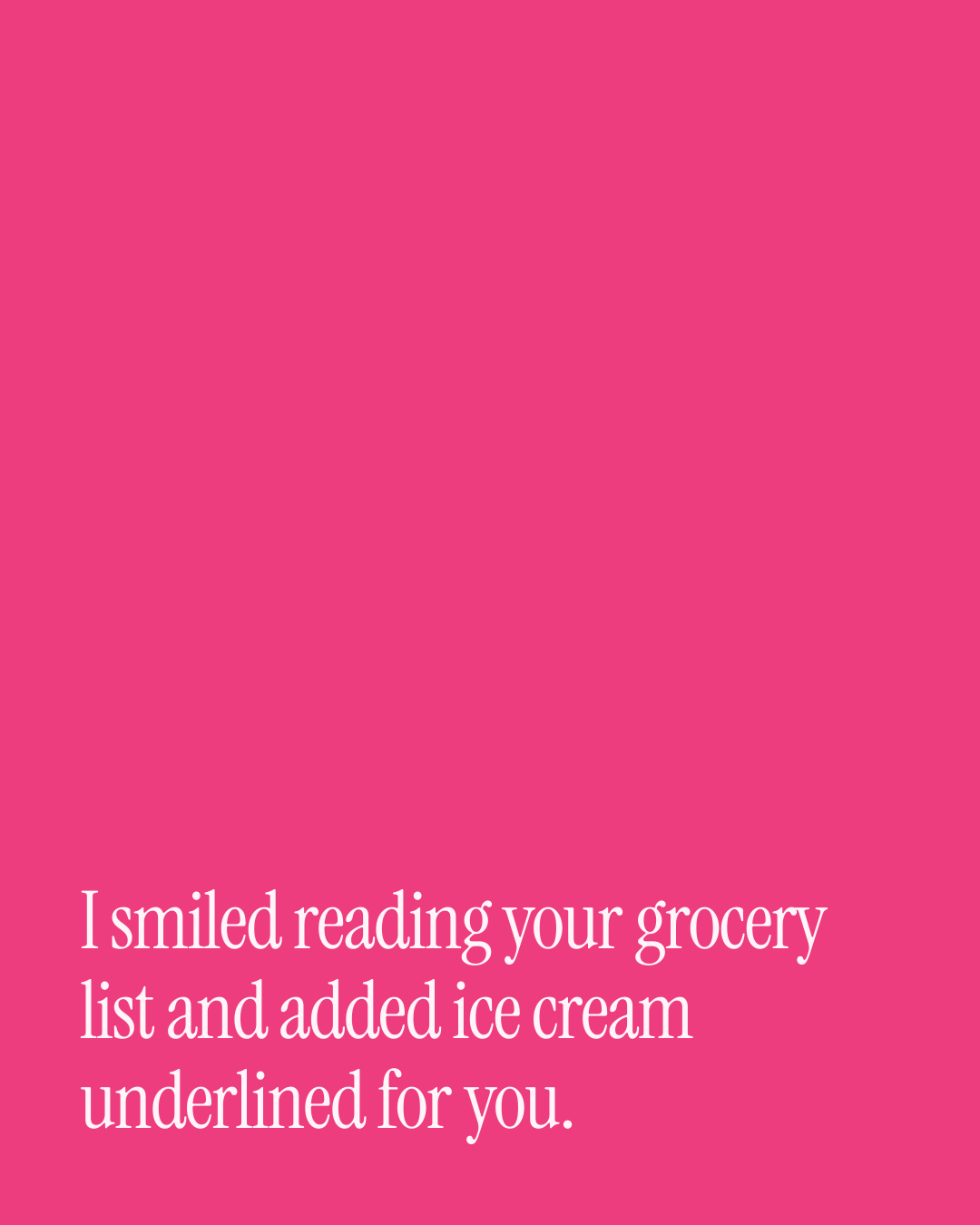 “I smiled reading your grocery list and added ice cream underlined for you.” — a love message card from 40+ Witty Love Messages to Copy & Send.