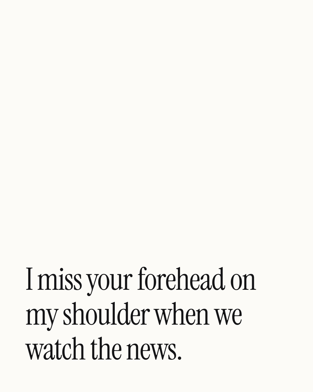 “I miss your forehead on my shoulder when we watch the news.” — a love message card from 30+ Genuine Missing You Messages for Him.