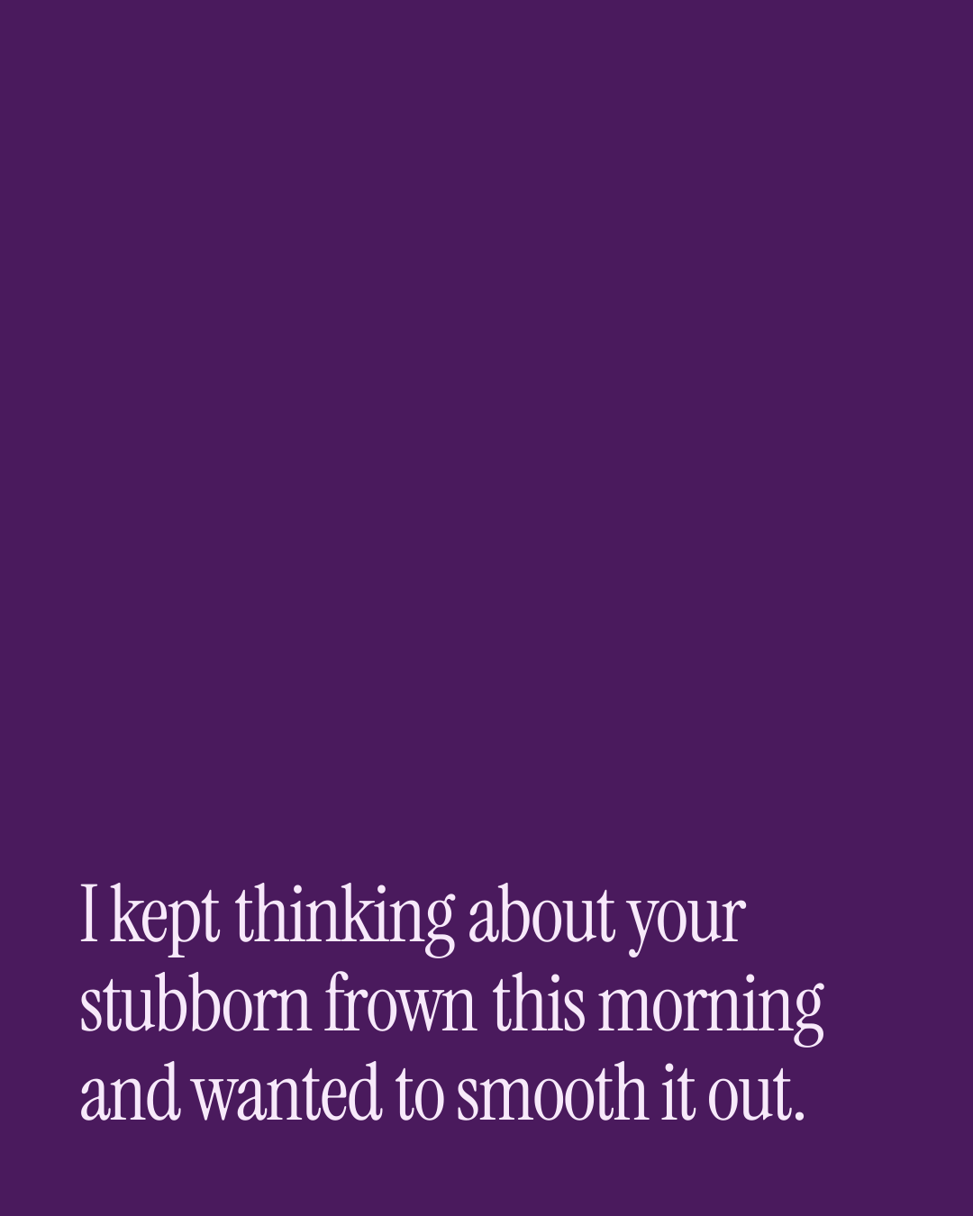 “I kept thinking about your stubborn frown this morning and wanted to smooth it out.” — a love message card from 90+ Daily Messages That Sound Like You.