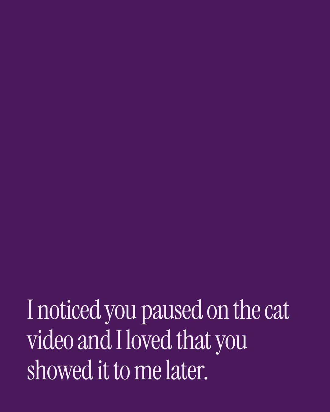 “I noticed you paused on the cat video and I loved that you showed it to me later.” — a love message card from 90+ Short Valentine's Day Messages.
