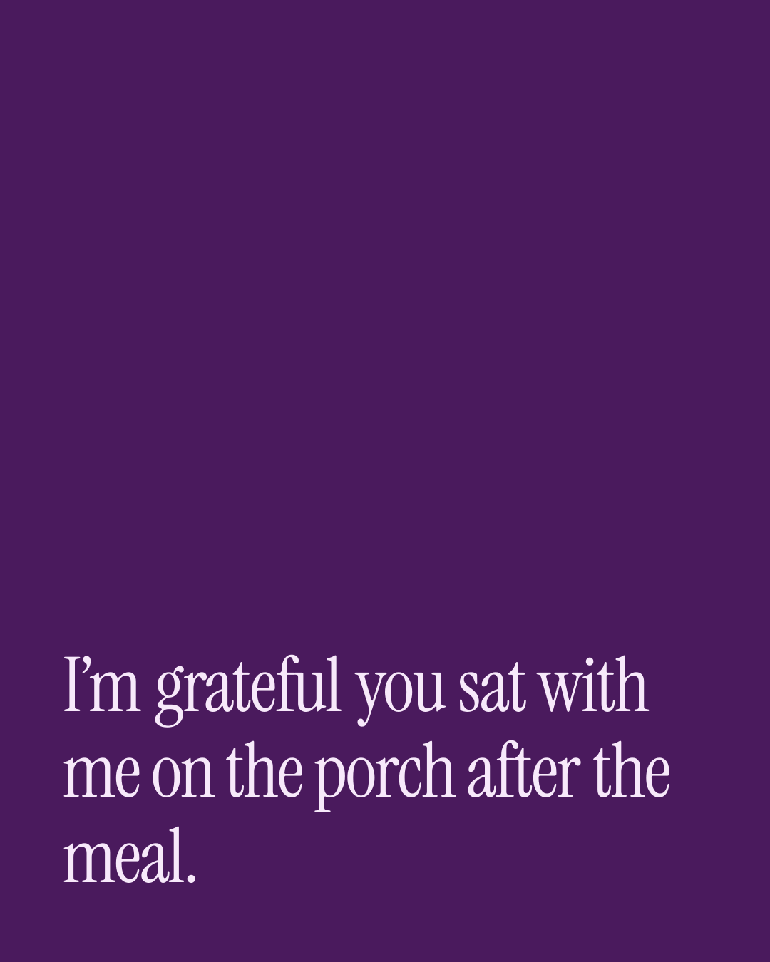 “I’m grateful you sat with me on the porch after the meal.” — a love message card from 90+ Thanksgiving Messages to Copy & Send.