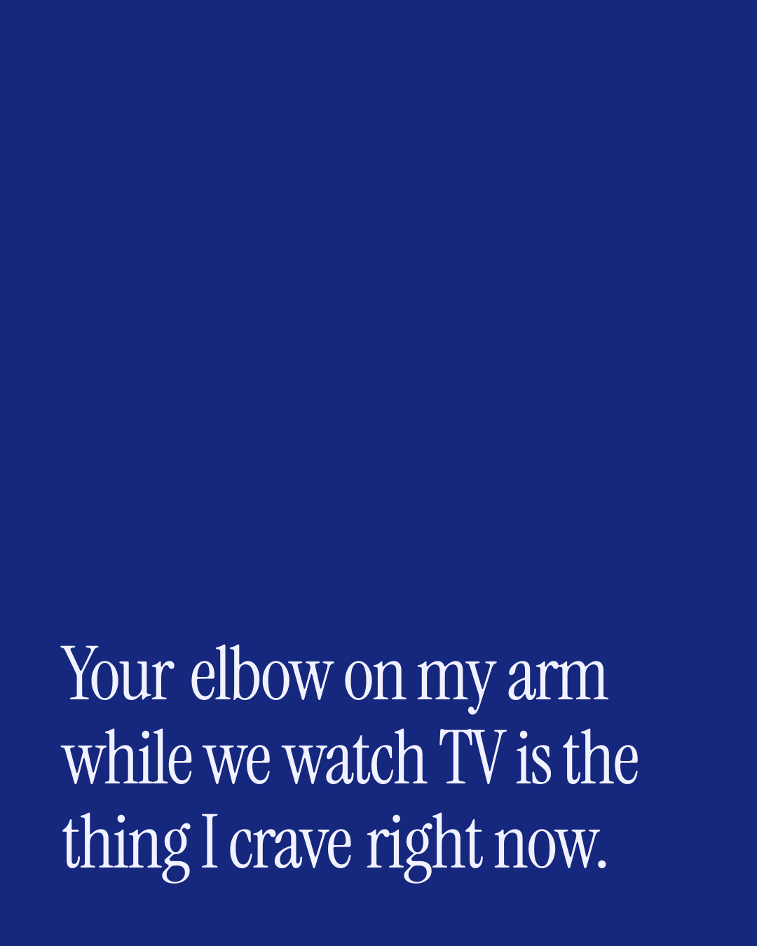 “Your elbow on my arm while we watch TV is the thing I crave right now.” — a love message card from 30+ Spicy Everyday Love Messages.